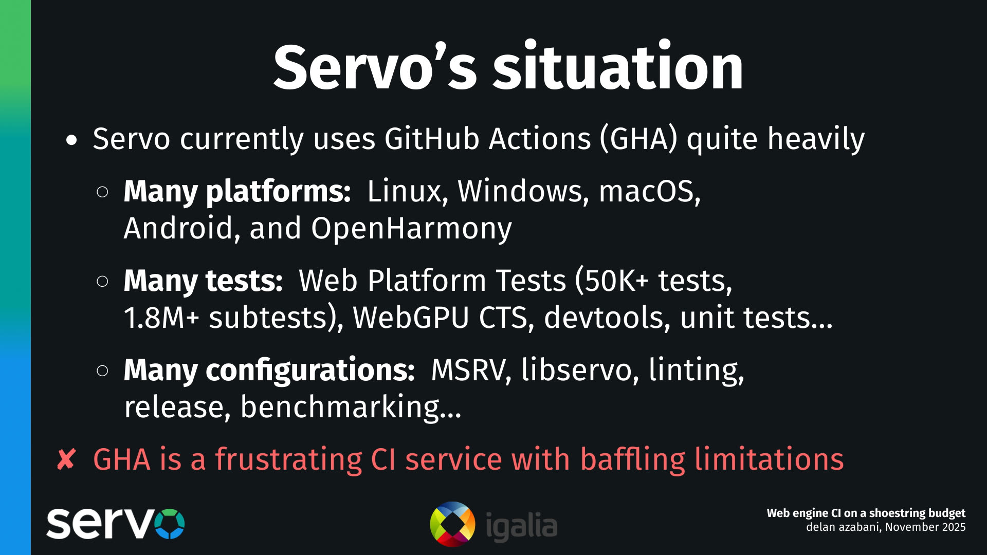 Servo's situation
- Servo currently uses GitHub Actions (GHA) quite heavily
    - Many platforms: Linux, Windows, macOS, Android, and OpenHarmony
    - Many tests: Web Platform Tests (50K+ tests, 1.8M+ subtests), WebGPU CTS, devtools, unit tests…
    - Many configurations: MSRV, libservo, linting, release, benchmarking…
- GHA is a frustrating CI service with baffling limitations