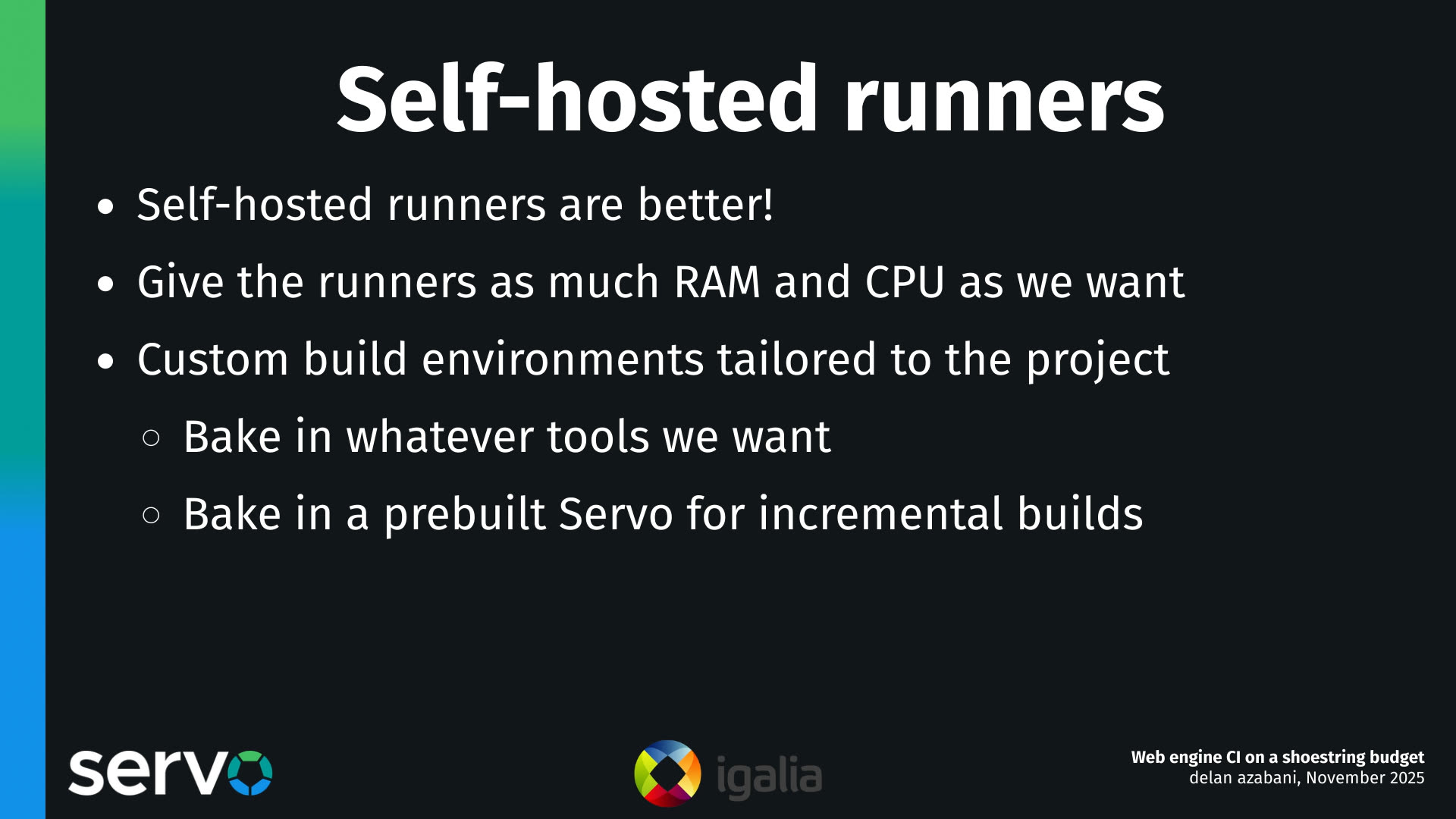 Self-hosted runners
- Self-hosted runners are better!
- Give the runners as much RAM and CPU as we want
- Custom build environments tailored to the project
    - Bake in whatever tools we want
    - Bake in a prebuilt Servo for incremental builds