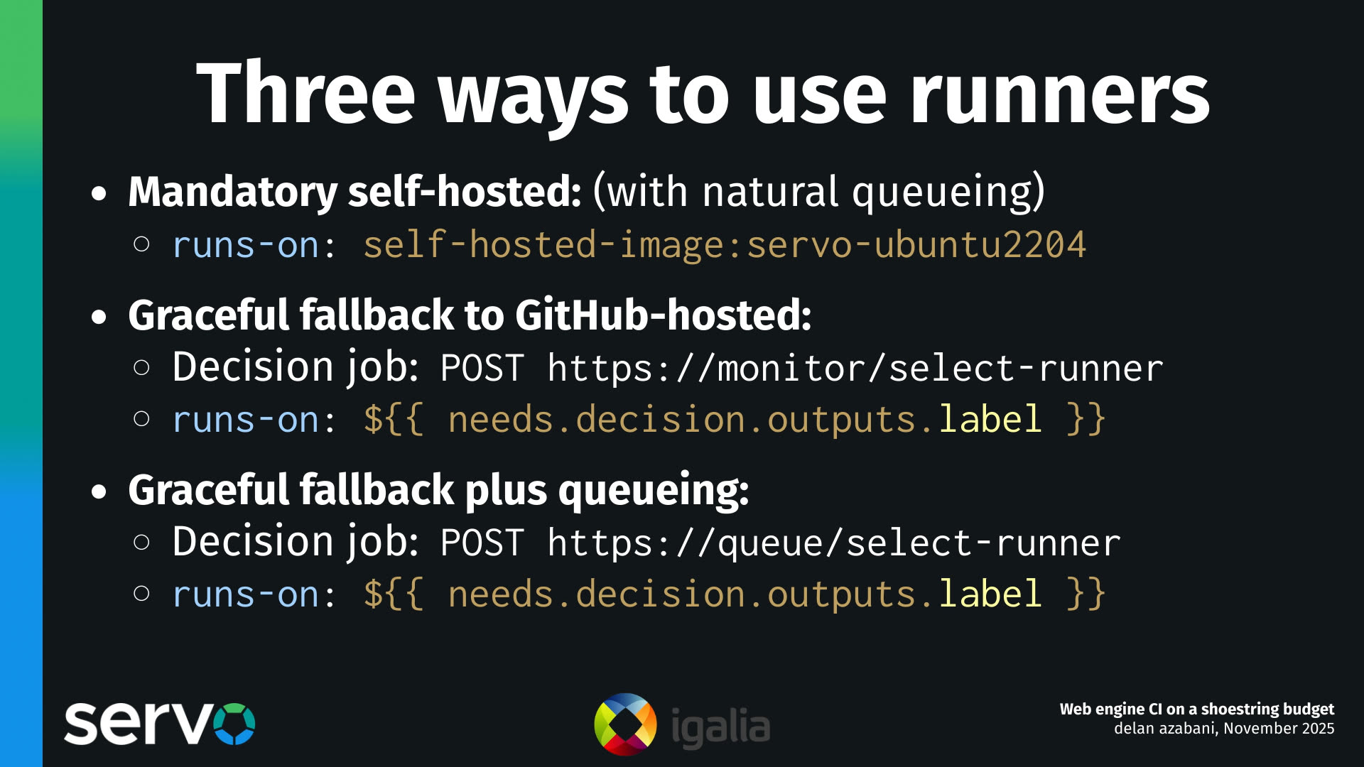 Three ways to use runners
- Mandatory self-hosted: (with natural queueing)
    - runs-on: self-hosted-image:servo-ubuntu2204 
- Graceful fallback to GitHub-hosted:
    - Decision job: POST https://monitor/select-runner
    - runs-on: $ 
- Graceful fallback plus queueing:
    - Decision job: POST https://queue/select-runner
    - runs-on: $