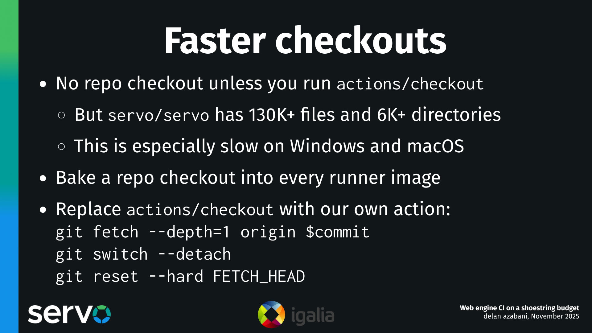 Faster checkouts
- No repo checkout unless you run actions/checkout
    - But servo/servo has 130K+ files and 6K+ directories
    - This is especially slow on Windows and macOS 
- Bake a repo checkout into every runner image
- Replace actions/checkout with our own action:
    git fetch --depth=1 origin $commit
    git switch --detach
    git reset --hard FETCH_HEAD
