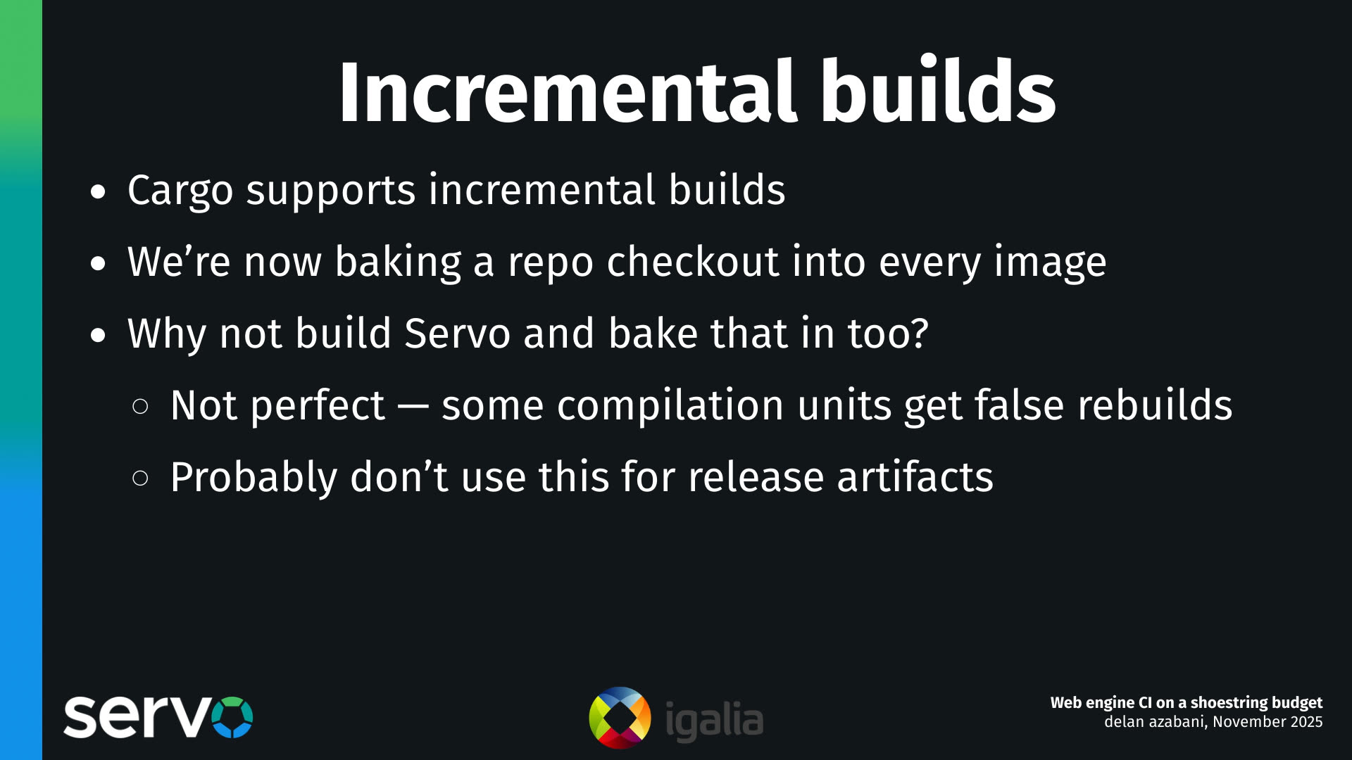 Incremental builds
- Cargo supports incremental builds
- We're now baking a repo checkout into every image
- Why not build Servo and bake that in too?
- Not perfect — some compilation units get false rebuilds
- Probably don't use this for release artifacts