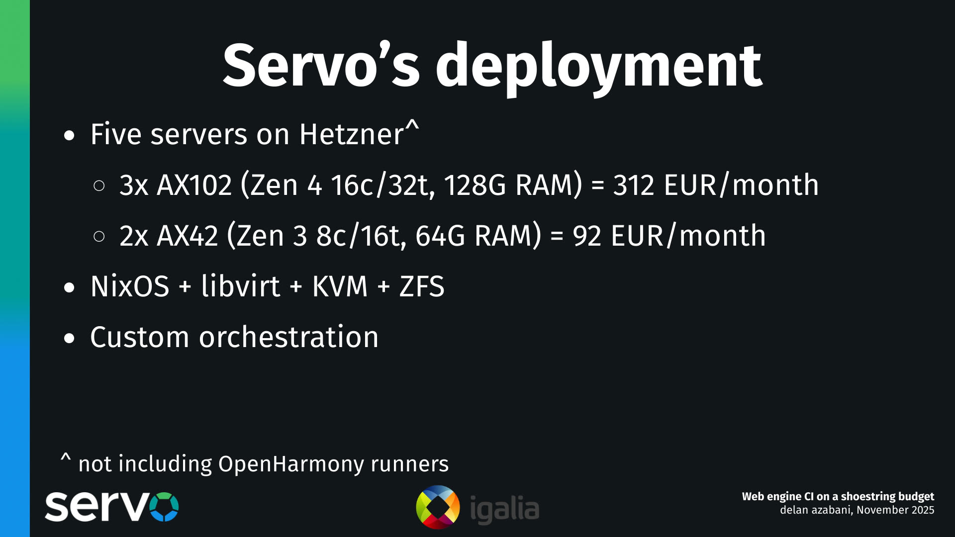 Servo's deployment
- Five servers on Hetzner^
    - 3x AX102 (Zen 4 16c/32t, 128G RAM) = 312 EUR/month
    - 2x AX42 (Zen 3 8c/16t, 64G RAM) = 92 EUR/month 
- NixOS + libvirt + KVM + ZFS
- Custom orchestration

^ not including OpenHarmony runners