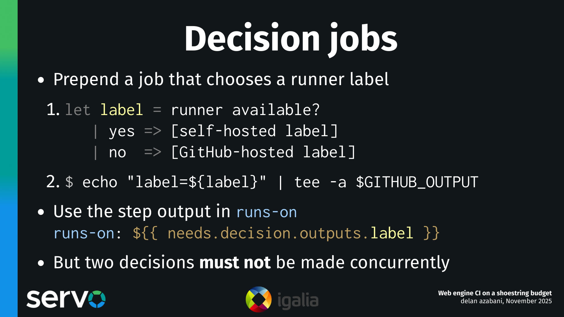 Decision jobs
- Prepend a job that chooses a runner label
    1.  let label = runner available?
           | yes => [self-hosted label]
           | no  => [GitHub-hosted label]
    2.  $ echo "label=${label}" | tee -a $GITHUB_OUTPUT 
- Use the step output in runs-on
    runs-on: $
- But two decisions must not be made concurrently