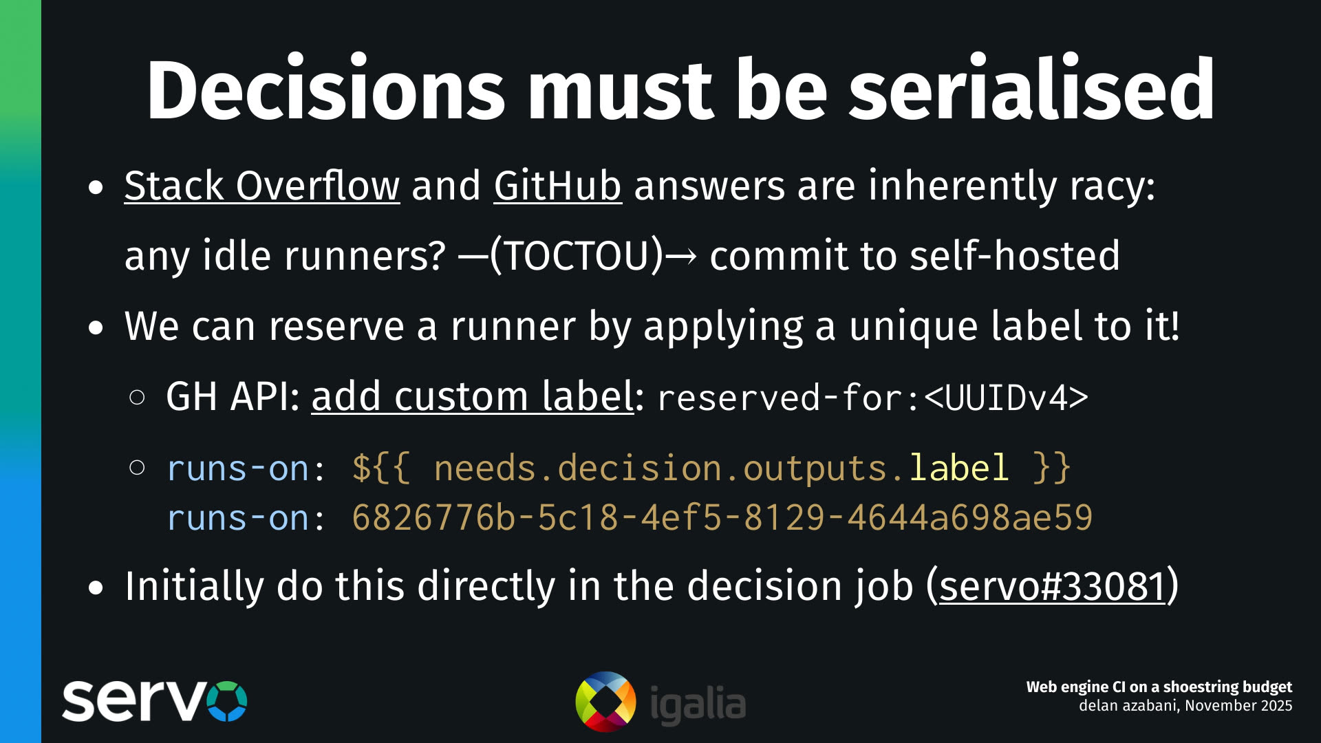 Decisions must be serialised
- Stack Overflow and GitHub answers are inherently racy:
    any idle runners? —(TOCTOU)→ commit to self-hosted
- We can reserve a runner by applying a unique label to it!
    - GH API: add custom label: reserved-for:<UUIDv4>
    -   runs-on: $
        runs-on: 6826776b-5c18-4ef5-8129-4644a698ae59 
- Initially do this directly in the decision job (servo#33081)