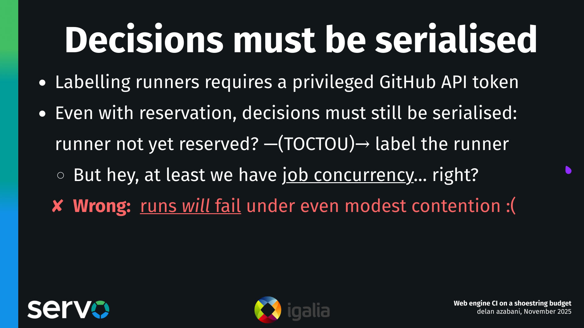 Decisions must be serialised
- Labelling runners requires a privileged GitHub API token
- Even with reservation, decisions must still be serialised:
    runner not yet reserved? —(TOCTOU)→ label the runner
    - But hey, at least we have job concurrency… right?
    - Wrong: runs will fail under even modest contention :(