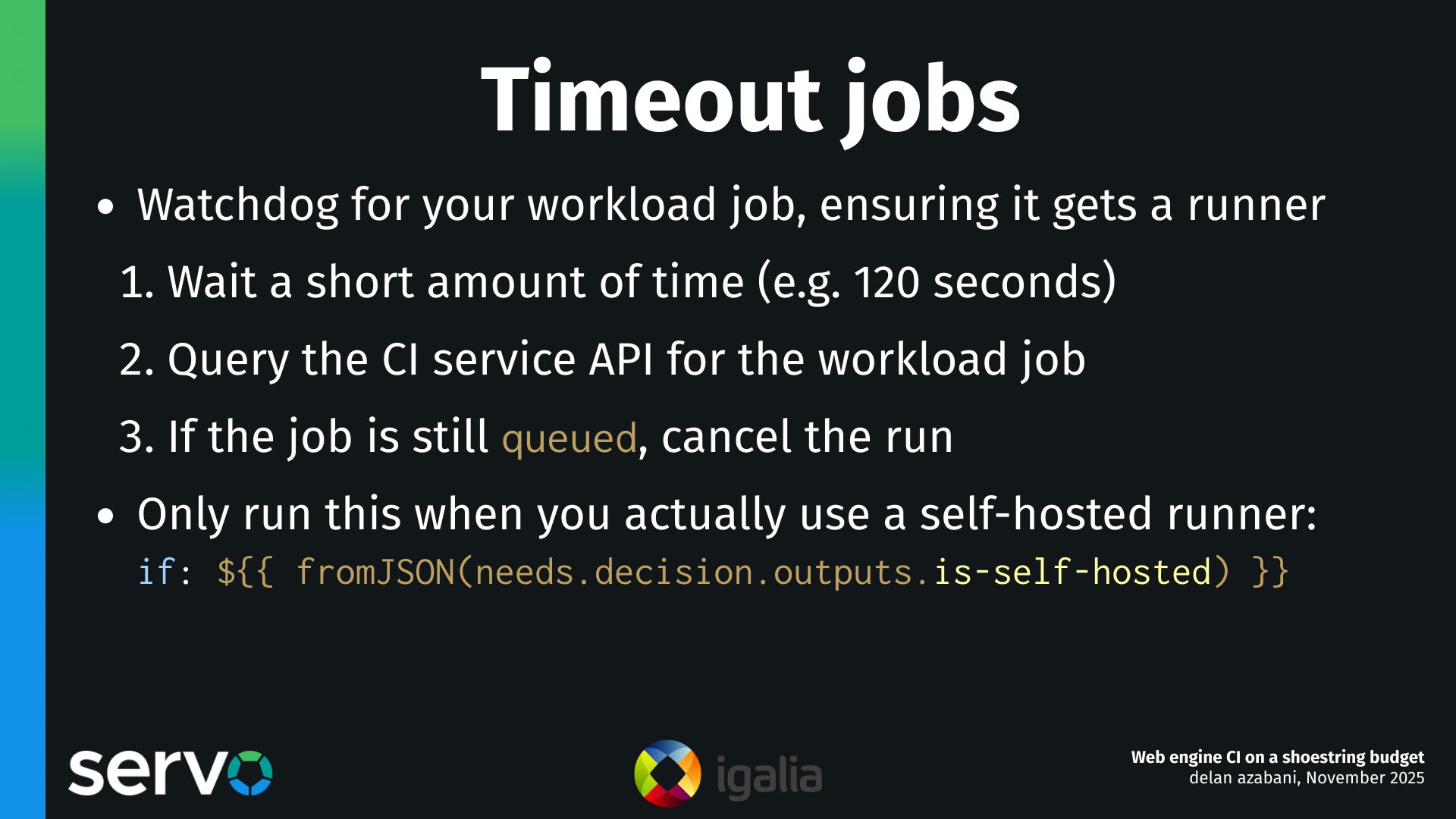 Timeout jobs
- Watchdog for your workload job, ensuring it gets a runner
    1.  Wait a short amount of time (e.g. 120 seconds)
    2.  Query the CI service API for the workload job
    3.  If the job is still queued, cancel the run 
- Only run this when you actually use a self-hosted runner:
    if: $