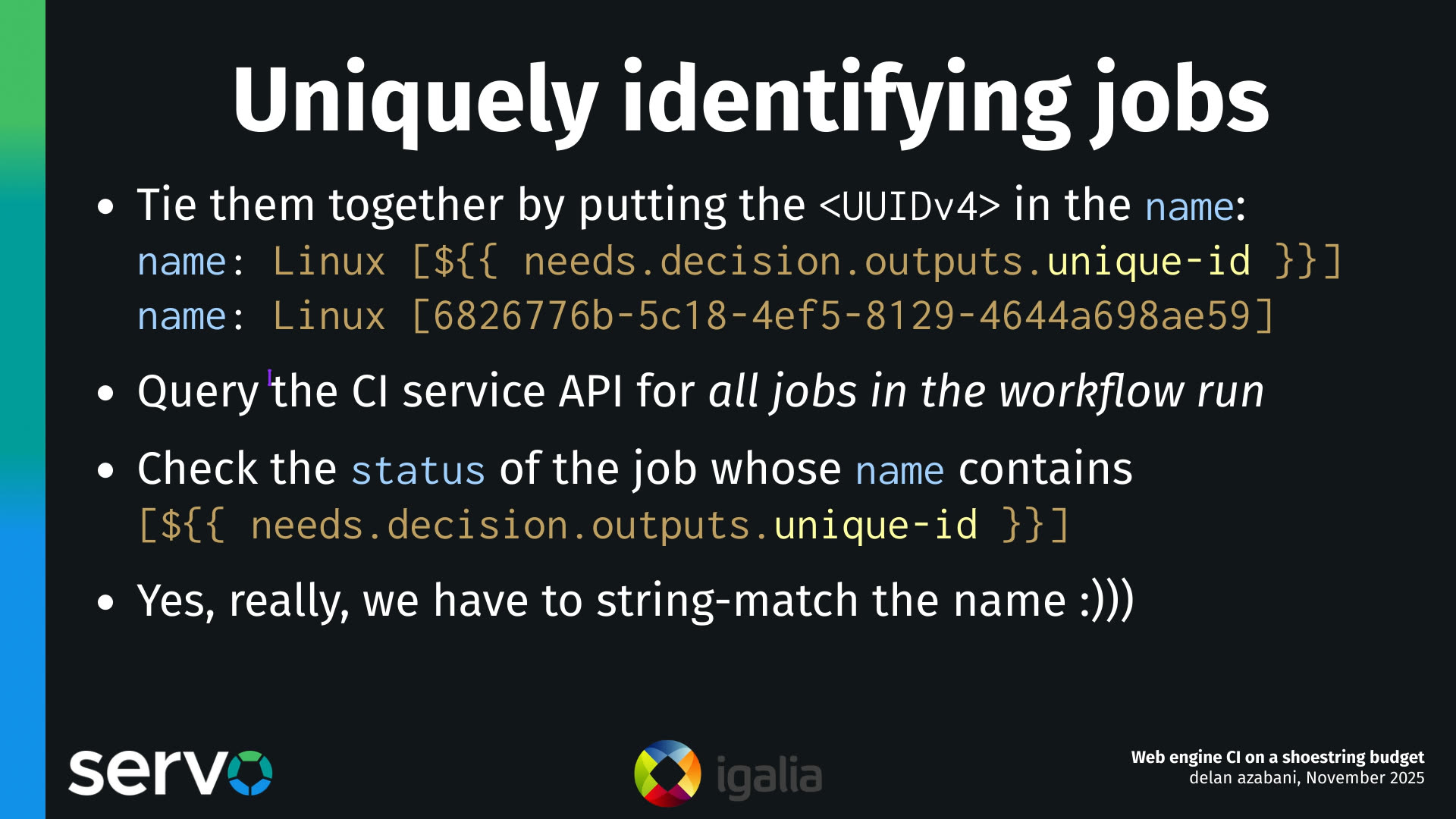 Uniquely identifying jobs
- Tie them together by putting the <UUIDv4> in the name:
    name: Linux [$]
    name: Linux [6826776b-5c18-4ef5-8129-4644a698ae59]
- Query the CI service API for all jobs in the workflow run
- Check the status of the job whose name contains
    [$]
- Yes, really, we have to string-match the name :)))