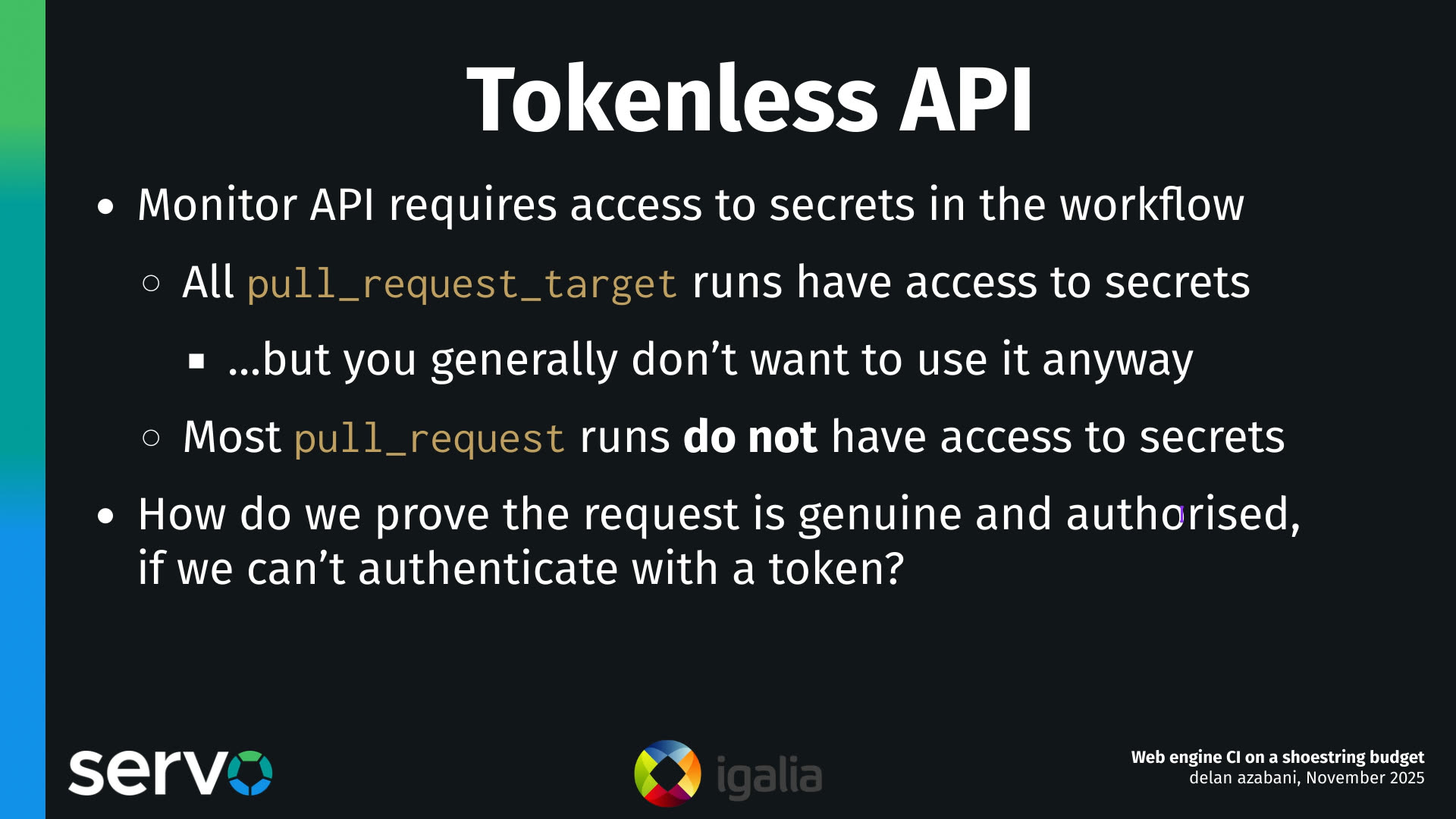 Tokenless API
- Monitor API requires access to secrets in the workflow
    - All pull_request_target runs have access to secrets
        - …but you generally don't want to use it anyway 
    - Most pull_request runs do not have access to secrets 
- How do we prove the request is genuine and authorised, if we can't authenticate with a token?