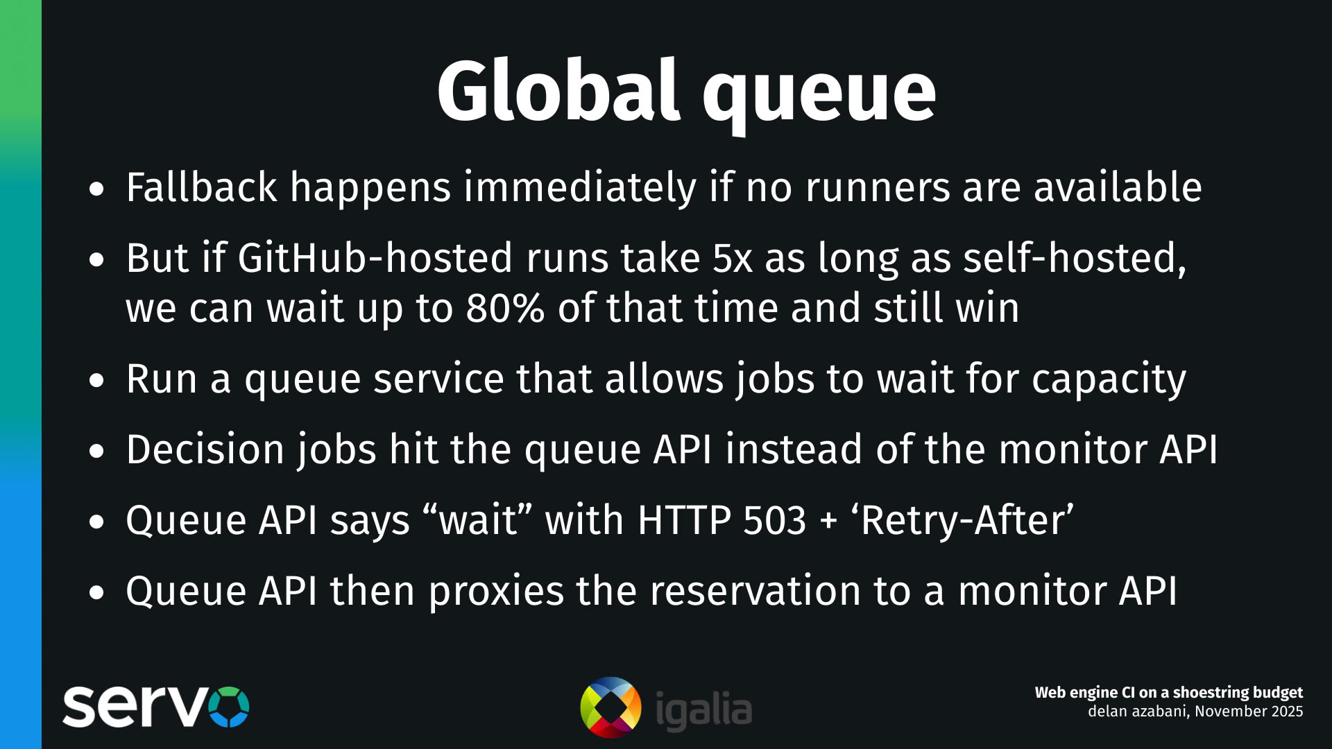 Global queue
- Fallback happens immediately if no runners are available
- But if GitHub-hosted runs take 5x as long as self-hosted, we can wait up to 80% of that time and still win
- Run a queue service that allows jobs to wait for capacity
- Decision jobs hit the queue API instead of the monitor API
- Queue API says "wait" with HTTP 503 + 'Retry-After'
- Queue API then proxies the reservation to a monitor API 