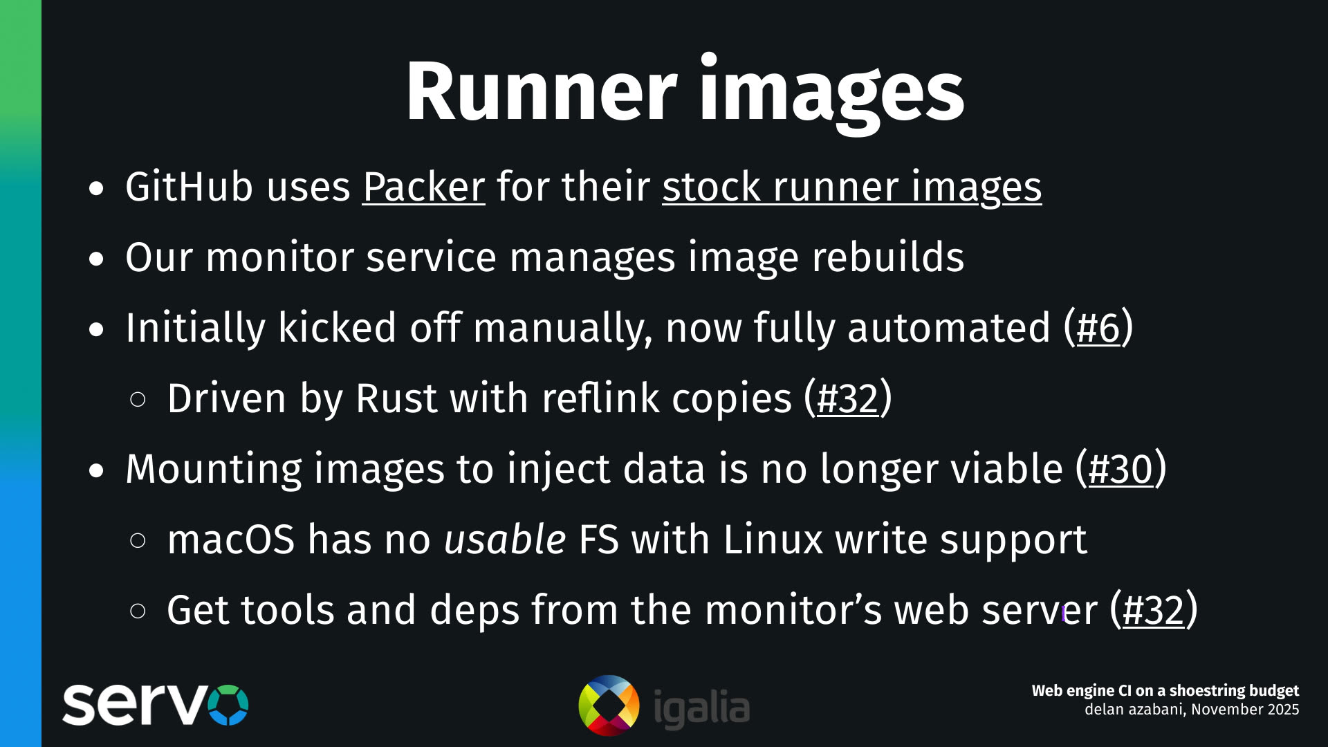 Runner images
- GitHub uses Packer for their stock runner images
- Our monitor service manages image rebuilds
- Initially kicked off manually, now fully automated (#6)
    - Driven by Rust with reflink copies (#32) 
- Mounting images to inject data is no longer viable (#30)
    - macOS has no usable FS with Linux write support
    - Get tools and deps from the monitor's web server (#32)