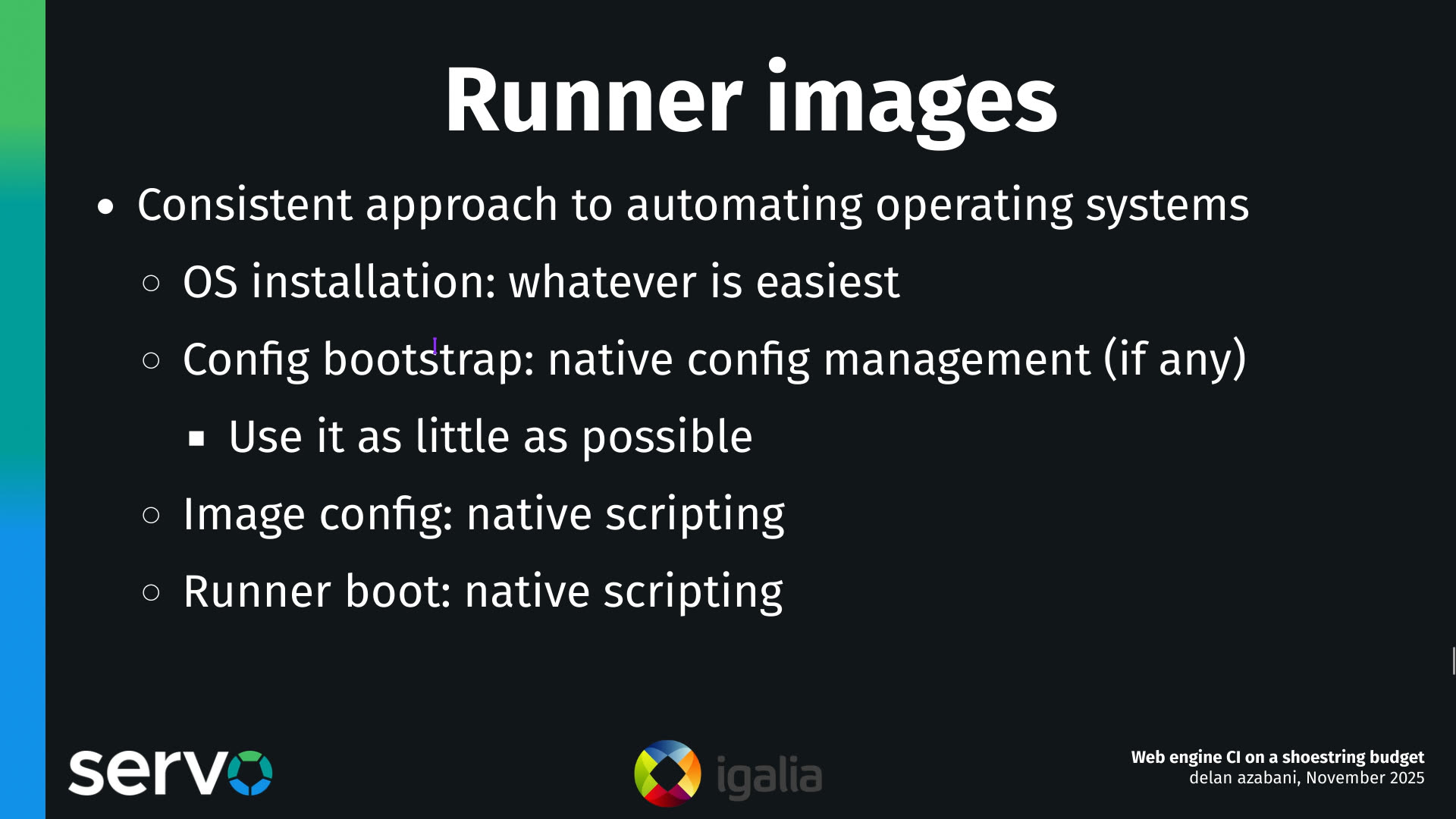 Runner images
- Consistent approach to automating operating systems
    - OS installation: whatever is easiest
    - Config bootstrap: native config management (if any)
        - Use it as little as possible 
    - Image config: native scripting
    - Runner boot: native scripting