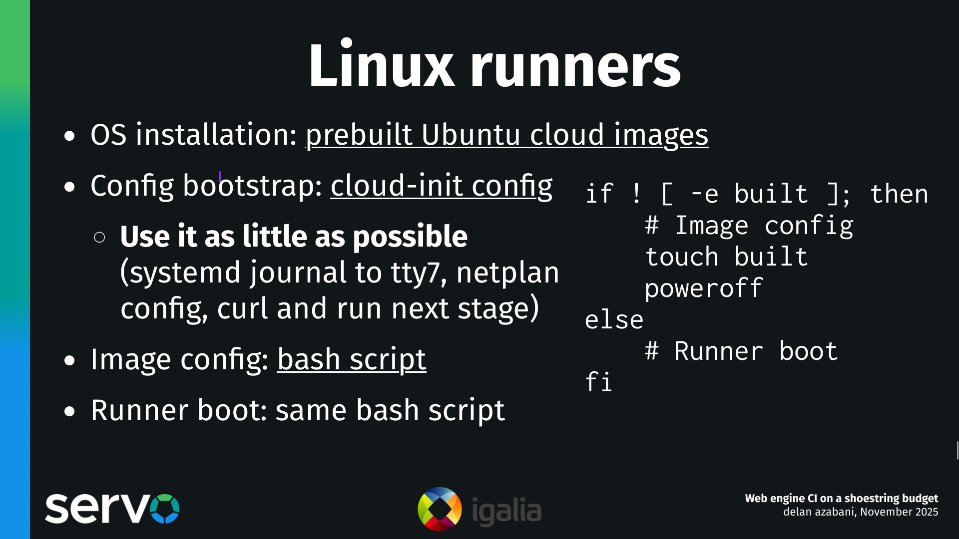 Linux runners
- OS installation: prebuilt Ubuntu cloud images
- Config bootstrap: cloud-init config
    - Use it as little as possible (systemd journal to tty7, netplan config, curl and run next stage) 
- Image config: bash script
- Runner boot: same bash script