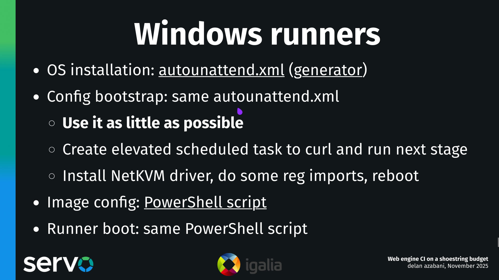 Windows runners
- OS installation: autounattend.xml (generator)
- Config bootstrap: same autounattend.xml
    - Use it as little as possible
    - Create elevated scheduled task to curl and run next stage
    - Install NetKVM driver, do some reg imports, reboot 
- Image config: PowerShell script
- Runner boot: same PowerShell script