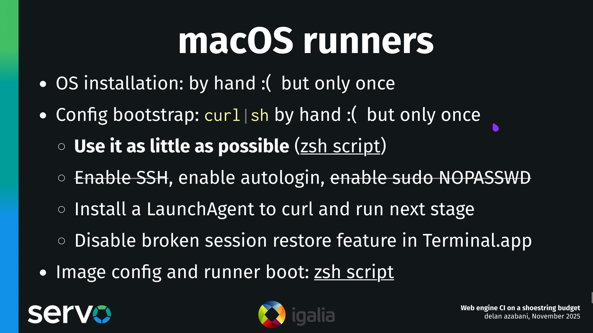 macOS runners
- OS installation: by hand :( but only once
- Config bootstrap: curl|sh by hand :( but only once
    - Use it as little as possible (zsh script)
    - Enable SSH, enable autologin, enable sudo NOPASSWD
    - Install a LaunchAgent to curl and run next stage
    - Disable broken session restore feature in Terminal.app 
- Image config and runner boot: zsh script